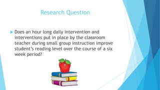 Research Question


Does an hour long daily intervention and
interventions put in place by the classroom
teacher during small group instruction improve
student’s reading level over the course of a six
week period?

 