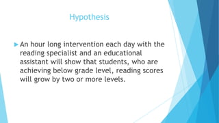 Hypothesis
 An

hour long intervention each day with the
reading specialist and an educational
assistant will show that students, who are
achieving below grade level, reading scores
will grow by two or more levels.

 