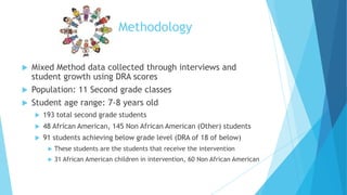 Methodology
Mixed Method data collected through interviews and
student growth using DRA scores
 Population: 11 Second grade classes
 Student age range: 7-8 years old




193 total second grade students



48 African American, 145 Non African American (Other) students



91 students achieving below grade level (DRA of 18 of below)


These students are the students that receive the intervention



31 African American children in intervention, 60 Non African American

 