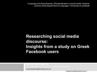 "Language and Superdiversity: (Dis)identification in social media" research
seminar series Department of Languages • University of Jyväskylä

Researching social media
discourse:
Insights from a study on Greek
Facebook users
Mariza Georgalou
PhD Candidate in Linguistics Lancaster University
m.georgalou@lancaster.ac.uk
Visiting PhD student University of Jyväskylä mageorga@student.jyu.fi

 