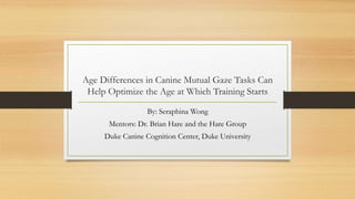 Age Differences in Canine Mutual Gaze Tasks Can
Help Optimize the Age at Which Training Starts
By: Seraphina Wong
Mentors: Dr. Brian Hare and the Hare Group
Duke Canine Cognition Center, Duke University

 