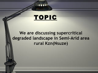 TOPIC
We are discussing supercritical
degraded landscape in Semi-Arid area
rural Kzn(Nsuze)
 