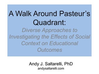 Andy J. Saltarelli, PhD
andysaltarelli.com
A Walk Around Pasteur’s
Quadrant:
Diverse Approaches to
Investigating the Effects of Social
Context on Educational
Outcomes
 