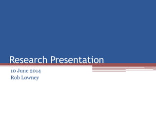 Research Presentation
10 June 2014
Rob Lowney
 