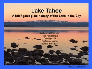 Amberrose Thornton
Field Assignment
Geology 103
Professor Lawler
Spring Term 2014
Lake Tahoe
A brief geological history of the Lake in the Sky
Photo: A. Thornton, 2015
 