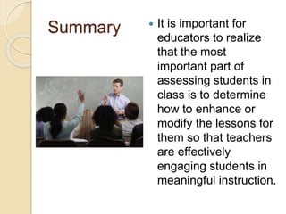 Summary  It is important for
educators to realize
that the most
important part of
assessing students in
class is to determine
how to enhance or
modify the lessons for
them so that teachers
are effectively
engaging students in
meaningful instruction.
 