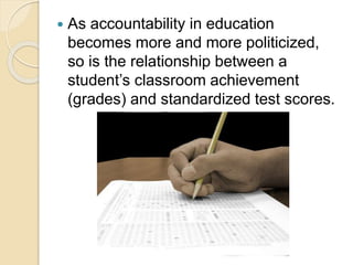  As accountability in education
becomes more and more politicized,
so is the relationship between a
student’s classroom achievement
(grades) and standardized test scores.
 