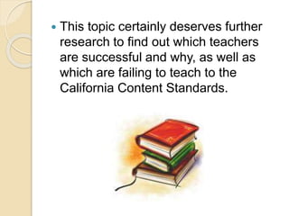  This topic certainly deserves further
research to find out which teachers
are successful and why, as well as
which are failing to teach to the
California Content Standards.
 