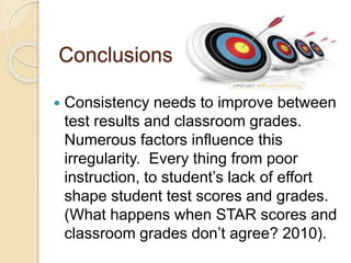 Conclusions
 Consistency needs to improve between
test results and classroom grades.
Numerous factors influence this
irregularity. Every thing from poor
instruction, to student’s lack of effort
shape student test scores and grades.
(What happens when STAR scores and
classroom grades don’t agree? 2010).
 