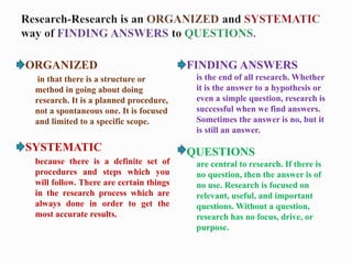 ORGANIZED
in that there is a structure or
method in going about doing
research. It is a planned procedure,
not a spontaneous one. It is focused
and limited to a specific scope.
SYSTEMATIC
because there is a definite set of
procedures and steps which you
will follow. There are certain things
in the research process which are
always done in order to get the
most accurate results.
FINDING ANSWERS
is the end of all research. Whether
it is the answer to a hypothesis or
even a simple question, research is
successful when we find answers.
Sometimes the answer is no, but it
is still an answer.
QUESTIONS
are central to research. If there is
no question, then the answer is of
no use. Research is focused on
relevant, useful, and important
questions. Without a question,
research has no focus, drive, or
purpose.
 