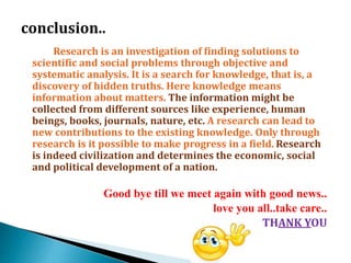 Research is an investigation of finding solutions to
scientific and social problems through objective and
systematic analysis. It is a search for knowledge, that is, a
discovery of hidden truths. Here knowledge means
information about matters. The information might be
collected from different sources like experience, human
beings, books, journals, nature, etc. A research can lead to
new contributions to the existing knowledge. Only through
research is it possible to make progress in a field. Research
is indeed civilization and determines the economic, social
and political development of a nation.
Good bye till we meet again with good news..
love you all..take care..
THANK YOU
 