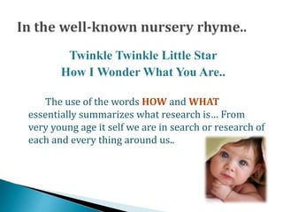 Twinkle Twinkle Little Star
How I Wonder What You Are..
The use of the words HOW and WHAT
essentially summarizes what research is… From
very young age it self we are in search or research of
each and every thing around us..
 