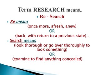  Re - Search
 Re means
(once more, afresh, anew)
OR
(back; with return to a previous state) .
 Search means
(look thorough or go over thoroughly to
look something)
OR
(examine to find anything concealed)
 