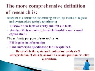 Research is a scientific undertaking which, by means of logical
and systematized techniques aims to:
• Discover new facts or verify and test old facts,
• Analyze their sequence, interrelationships and causal
explanations
The ultimate purpose of research is to:
• Fill in gaps in information
• Find answers to questions so far unexplained.
Research is the systematic collection, analysis &
interpretation of data to answer a certain question or solve
a problem.
 