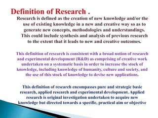 Research is defined as the creation of new knowledge and/or the
use of existing knowledge in a new and creative way so as to
generate new concepts, methodologies and understandings.
This could include synthesis and analysis of previous research
to the extent that it leads to new and creative outcomes.
This definition of research is consistent with a broad notion of research
and experimental development (R&D) as comprising of creative work
undertaken on a systematic basis in order to increase the stock of
knowledge, including knowledge of humanity, culture and society, and
the use of this stock of knowledge to devise new applications.
This definition of research encompasses pure and strategic basic
research, applied research and experimental development. Applied
research is original investigation undertaken to acquire new
knowledge but directed towards a specific, practical aim or objective
 
