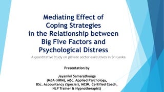 Mediating Effect of
Coping Strategies
in the Relationship between
Big Five Factors and
Psychological Distress
A quantitative study on private sector executives in Sri Lanka
Presentation by
Jayamini Samarathunge
(MBA (HRM), MSc. Applied Psychology,
BSc. Accountancy (Special), MCIM, Certified Coach,
NLP Trainer & Hypnotherapist)
 