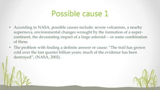 • According to NASA, possible causes include: severe volcanism, a nearby
supernova, environmental changes wrought by the formation of a super-
continent, the devastating impact of a large asteroid -- or some combination
of these.
• The problem with finding a definite answer or cause: “The trail has grown
cold over the last quarter billion years; much of the evidence has been
destroyed”, (NASA, 2002).
Possible cause 1
 