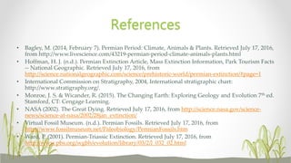 • Bagley, M. (2014, February 7). Permian Period: Climate, Animals & Plants. Retrieved July 17, 2016,
from http://www.livescience.com/43219-permian-period-climate-animals-plants.html
• Hoffman, H. J. (n.d.). Permian Extinction Article, Mass Extinction Information, Park Tourism Facts
-- National Geographic. Retrieved July 17, 2016, from
http://science.nationalgeographic.com/science/prehistoric-world/permian-extinction/#page=1
• International Commission on Stratigraphy, 2004, International stratigraphic chart:
http://www.stratigraphy.org/.
• Monroe, J. S. & Wicander, R. (2015). The Changing Earth: Exploring Geology and Evolution 7th ed.
Stamford, CT: Cengage Learning.
• NASA (2002). The Great Dying. Retrieved July 17, 2016, from http://science.nasa.gov/science-
news/science-at-nasa/2002/28jan_extinction/
• Virtual Fossil Museum. (n.d.). Permian Fossils. Retrieved July 17, 2016, from
http://www.fossilmuseum.net/Paleobiology/PermianFossils.htm
• Ward, P. (2001). Permian-Triassic Extinction. Retrieved July 17, 2016, from
http://www.pbs.org/wgbh/evolution/library/03/2/l_032_02.html
References
 