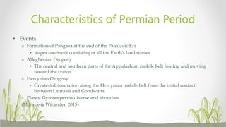 • Events
o Formation of Pangaea at the end of the Paleozoic Era
• super continent consisting of all the Earth’s landmasses
o Alleghenian Orogeny
• The central and southern parts of the Appalachian mobile belt folding and moving
toward the craton.
o Hercynian Orogeny
• Greatest deformation along the Hercynian mobile belt from the initial contact
between Laurasia and Gondwana.
- Plants: Gymnosperms diverse and abundant
(Monroe & Wicander, 2015)
Characteristics of Permian Period
 
