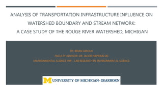 ANALYSIS OF TRANSPORTATION INFRASTRUCTURE INFLUENCE ON
WATERSHED BOUNDARY AND STREAM NETWORK:
A CASE STUDY OF THE ROUGE RIVER WATERSHED, MICHIGAN
BY: BRIAN GIROUX
FACULTY ADVISOR: DR. JACOB NAPIERALSKI
ENVIRONMENTAL SCIENCE 499 – LAB RESEARCH IN ENVIRONMENTAL SCIENCE
 