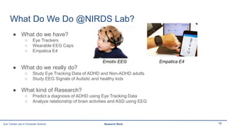 What Do We Do @NIRDS Lab?
● What do we have?
○ Eye Trackers
○ Wearable EEG Caps
○ Empatica E4
● What do we really do?
○ Study Eye Tracking Data of ADHD and Non-ADHD adults
○ Study EEG Signals of Autistic and healthy kids
● What kind of Research?
○ Predict a diagnosis of ADHD using Eye Tracking Data
○ Analyze relationship of brain activities and ASD using EEG
16Eye Tracker use in Computer Science Research Work
Emotiv EEG Empatica E4
 