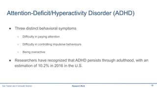 Attention-Deficit/Hyperactivity Disorder (ADHD)
● Three distinct behavioral symptoms
○ Difficulty in paying attention
○ Difficulty in controlling impulsive behaviours
○ Being overactive
● Researchers have recognized that ADHD persists through adulthood, with an
estimation of 10.2% in 2016 in the U.S.
18Eye Tracker use in Computer Science Research Work
 