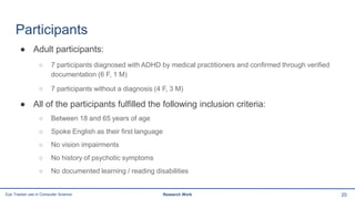 Participants
● Adult participants:
○ 7 participants diagnosed with ADHD by medical practitioners and confirmed through verified
documentation (6 F, 1 M)
○ 7 participants without a diagnosis (4 F, 3 M)
● All of the participants fulfilled the following inclusion criteria:
○ Between 18 and 65 years of age
○ Spoke English as their first language
○ No vision impairments
○ No history of psychotic symptoms
○ No documented learning / reading disabilities
20Eye Tracker use in Computer Science Research Work
 