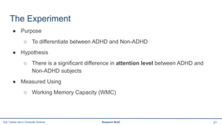 The Experiment
● Purpose
○ To differentiate between ADHD and Non-ADHD
● Hypothesis
○ There is a significant difference in attention level between ADHD and
Non-ADHD subjects
● Measured Using
○ Working Memory Capacity (WMC)
21Eye Tracker use in Computer Science Research Work
 