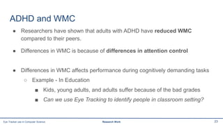 ADHD and WMC
● Researchers have shown that adults with ADHD have reduced WMC
compared to their peers.
● Differences in WMC is because of differences in attention control
● Differences in WMC affects performance during cognitively demanding tasks
○ Example - In Education
■ Kids, young adults, and adults suffer because of the bad grades
■ Can we use Eye Tracking to identify people in classroom setting?
23Eye Tracker use in Computer Science Research Work
 