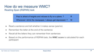 Paul is afraid of heights and refuses to fly on a plane. ? R
Whenever I drink the newspaper, I always get depressed. ? M
How do we measure WMC?
Reading Span (RSPAN) task
● Read a sentence and tell whether it makes sense (yes/no)
● Remember the letter at the end of the sentence
● Recall all the letters they can remember from sentences
● Based on the performance of RSPAN task, the WMC score is calculated for each
participant
24Eye Tracker use in Computer Science Research Work
 