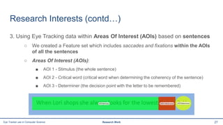 Research Interests (contd…)
3. Using Eye Tracking data within Areas Of Interest (AOIs) based on sentences
○ We created a Feature set which includes saccades and fixations within the AOIs
of all the sentences
○ Areas Of Interest (AOIs):
■ AOI 1 - Stimulus (the whole sentence)
■ AOI 2 - Critical word (critical word when determining the coherency of the sentence)
■ AOI 3 - Determiner (the decision point with the letter to be remembered)
27Eye Tracker use in Computer Science Research Work
 