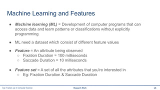 Machine Learning and Features
● Machine learning (ML) = Development of computer programs that can
access data and learn patterns or classifications without explicitly
programming
● ML need a dataset which consist of different feature values
● Feature = An attribute being observed
○ Fixation Duration = 100 milliseconds
○ Saccade Duration = 10 milliseconds
● Feature set = A set of all the attributes that you're interested in
○ Eg: Fixation Duration & Saccade Duration
28Eye Tracker use in Computer Science Research Work
 