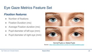 Eye Gaze Metrics Feature Set
Fixation features
● Number of fixations
● Fixation Duration (ms)
● Average Fixation duration (ms)
● Pupil diameter of left eye (mm)
● Pupil diameter of right eye (mm)
29Eye Tracker use in Computer Science Research Work
Normal Pupils vs. Dilated Pupils
Source - https://www.allaboutvision.com/en-in/conditions/dilated-pupils/
 