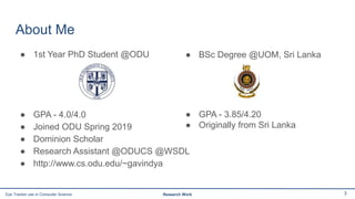 About Me
● 1st Year PhD Student @ODU
● GPA - 4.0/4.0
● Joined ODU Spring 2019
● Dominion Scholar
● Research Assistant @ODUCS @WSDL
● http://www.cs.odu.edu/~gavindya
3Eye Tracker use in Computer Science Research Work
● BSc Degree @UOM, Sri Lanka
● GPA - 3.85/4.20
● Originally from Sri Lanka
 