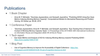 Publications
● 1 Book Chapter
○ Anne M. P. Michalek, *Gavindya Jayawardena, and Sampath Jayarathna. "Predicting ADHD Using Eye Gaze
Metrics Indexing Working Memory Capacity", Computational Models for Biomedical Reasoning and Problem
Solving, IGI Global, pp. 66-88. 2019
● 1 Conference Paper
○ *Gavindya Jayawardena, Anne M. P. Michalek, and Sampath Jayarathna. "Eye Tracking Area of Interest in the
Context of Working Memory Capacity Tasks", In Proceedings of the 2014 IEEE 20th International Conference
on Information Reuse and Integration (IEEE IRI 2019) (In Press)
● 1 Tech report
○ Eye Gaze Metrics and Analysis of AOI for Indexing Working Memory towards Predicting ADHD -
https://arxiv.org/abs/1906.07183
● 1 Blog Post
○ Use of Cognitive Memory to Improve the Accessibility of Digital Collections - https://ws-
dl.blogspot.com/2019/06/2019-06-19-use-of-cognitive-memory-to.html
36Eye Tracker use in Computer Science Research Work
 