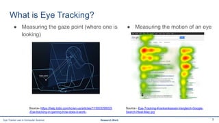 What is Eye Tracking?
● Measuring the gaze point (where one is
looking)
5Eye Tracker use in Computer Science Research Work
Source- https://help.tobii.com/hc/en-us/articles/115003295025
-Eye-tracking-in-gaming-how-does-it-work-
● Measuring the motion of an eye
Source - Eye-Tracking-Krankenkassen-Vergleich-Google-
Search-Heat-Map.jpg
 