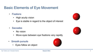 Basic Elements of Eye Movement
7Eye Tracker use in Computer Science Research Work
• Fixations
• High acuity vision
• Eye is stable in regard to the object of interest
• Saccades
• No vision
• Move eyes between eye fixations very rapidly
• Smooth pursuits
• Eyes follow an object
 