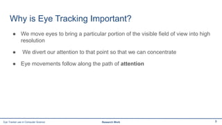 Why is Eye Tracking Important?
● We move eyes to bring a particular portion of the visible field of view into high
resolution
● We divert our attention to that point so that we can concentrate
● Eye movements follow along the path of attention
8Eye Tracker use in Computer Science Research Work
 