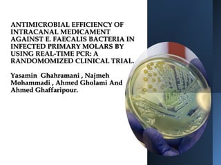 ANTIMICROBIAL EFFICIENCY OF
INTRACANAL MEDICAMENT
AGAINST E. FAECALIS BACTERIA IN
INFECTED PRIMARY MOLARS BY
USING REAL-TIME PCR: A
RANDOMOMIZED CLINICAL TRIAL.
Yasamin Ghahramani , Najmeh
Mohammadi , Ahmed Gholami And
Ahmed Ghaffaripour.
 