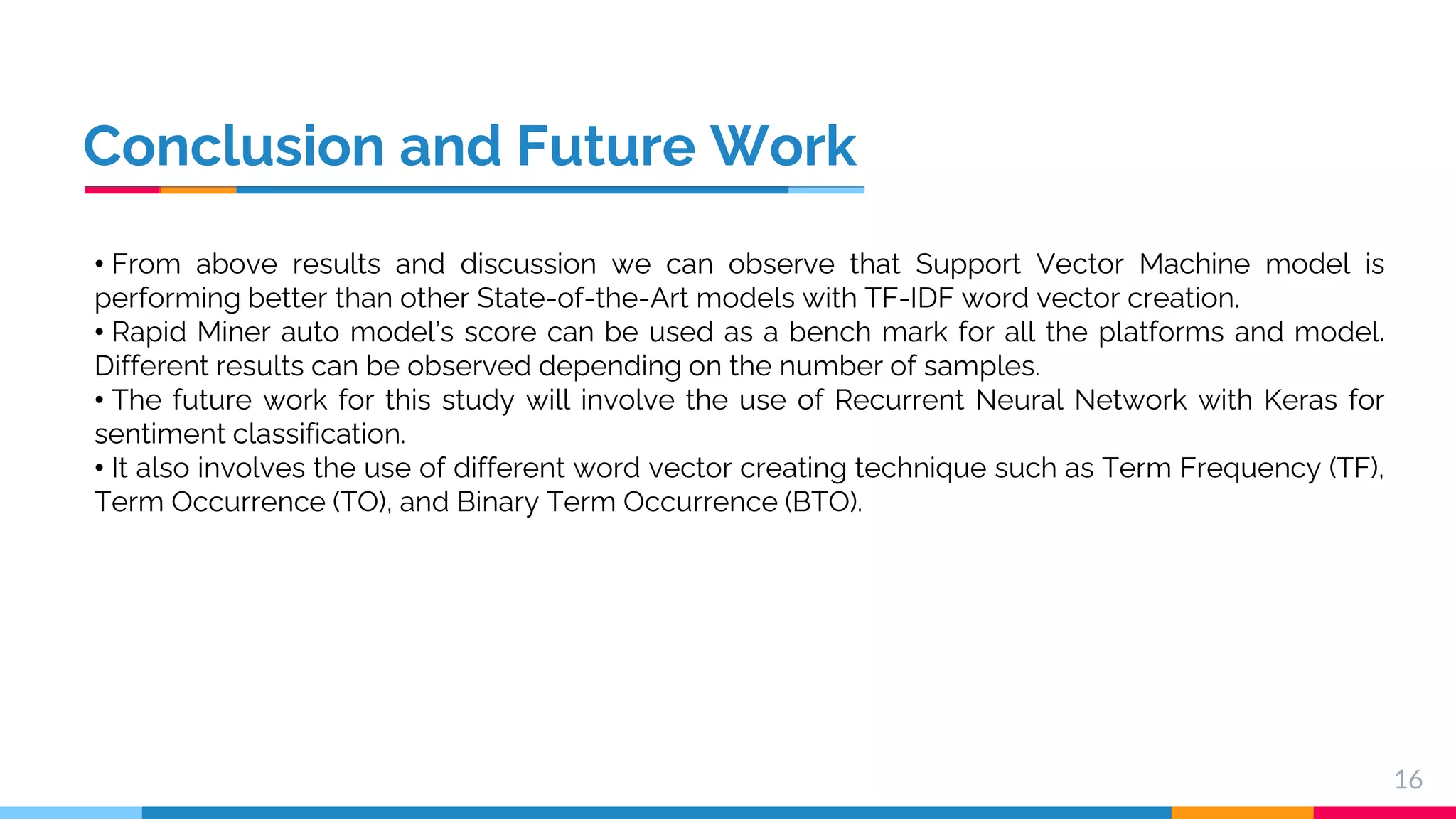 Conclusion and Future Work 16 • From above results and discussion we can observe that Support Vector Machine model is performing better than other State-of-the-Art models with TF-IDF word vector creation. • Rapid Miner auto model’s score can be used as a bench mark for all the platforms and model. Different results can be observed depending on the number of samples. • The future work for this study will involve the use of Recurrent Neural Network with Keras for sentiment classification. • It also involves the use of different word vector creating technique such as Term Frequency (TF), Term Occurrence (TO), and Binary Term Occurrence (BTO). 