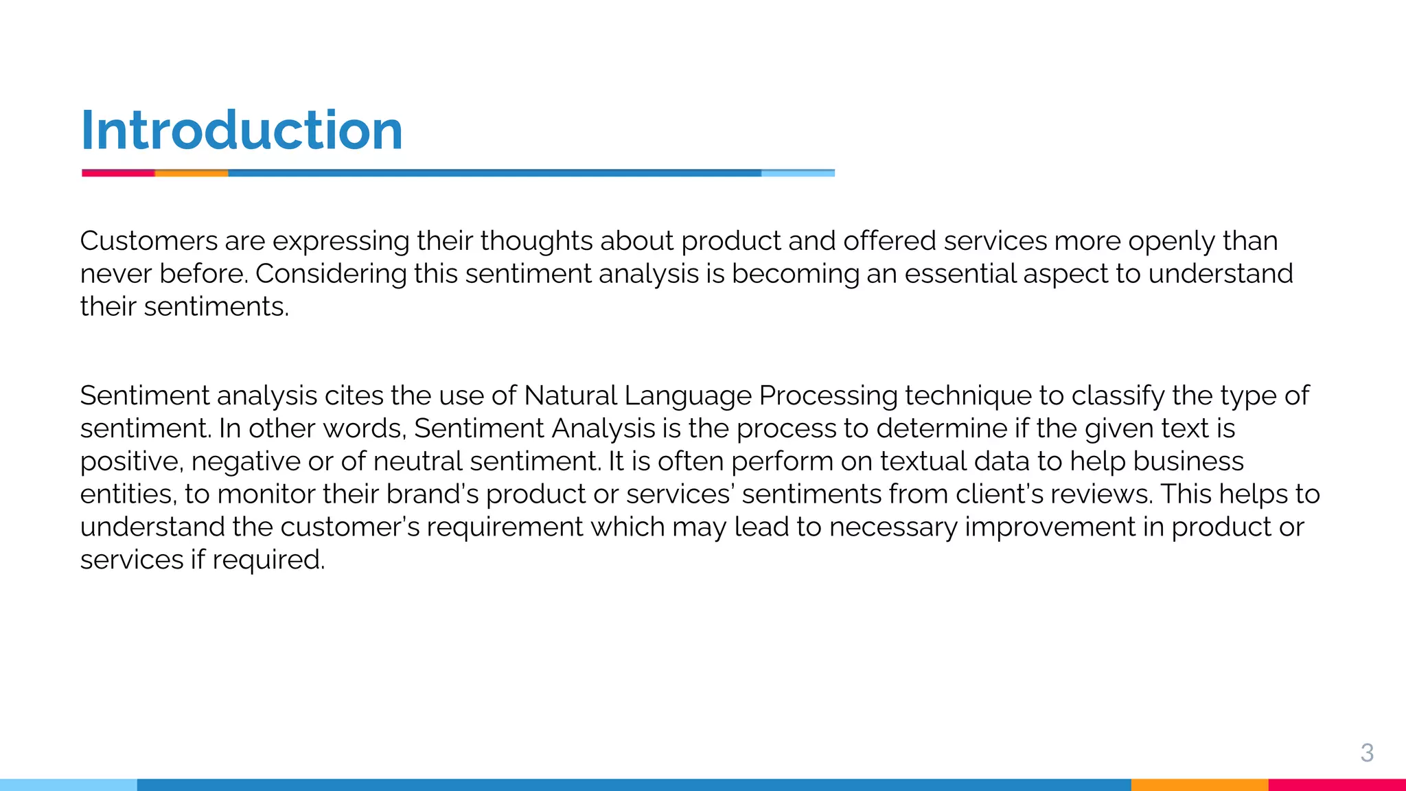 Introduction Customers are expressing their thoughts about product and offered services more openly than never before. Considering this sentiment analysis is becoming an essential aspect to understand their sentiments. Sentiment analysis cites the use of Natural Language Processing technique to classify the type of sentiment. In other words, Sentiment Analysis is the process to determine if the given text is positive, negative or of neutral sentiment. It is often perform on textual data to help business entities, to monitor their brand’s product or services’ sentiments from client’s reviews. This helps to understand the customer’s requirement which may lead to necessary improvement in product or services if required. 3 