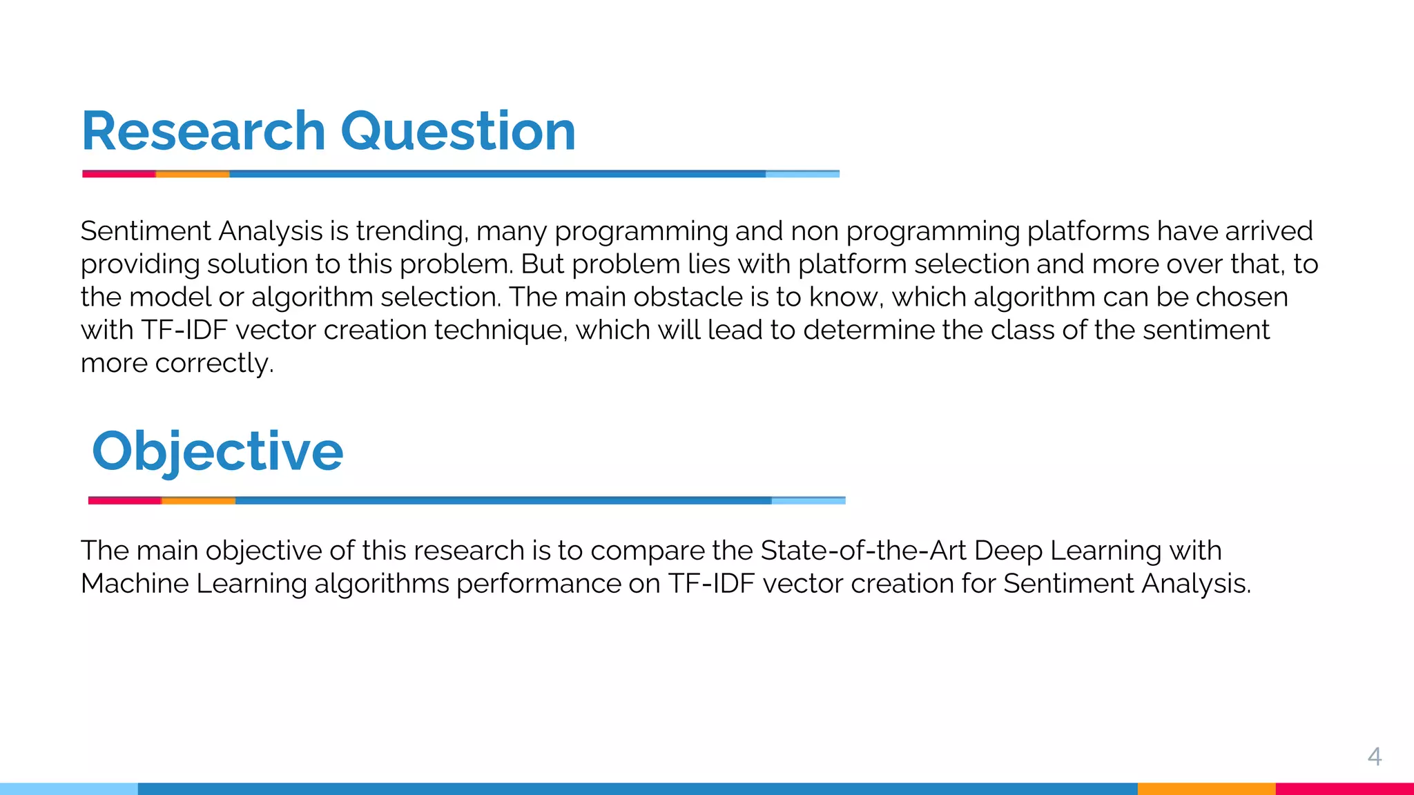 Research Question Sentiment Analysis is trending, many programming and non programming platforms have arrived providing solution to this problem. But problem lies with platform selection and more over that, to the model or algorithm selection. The main obstacle is to know, which algorithm can be chosen with TF-IDF vector creation technique, which will lead to determine the class of the sentiment more correctly. 4 Objective The main objective of this research is to compare the State-of-the-Art Deep Learning with Machine Learning algorithms performance on TF-IDF vector creation for Sentiment Analysis. 
