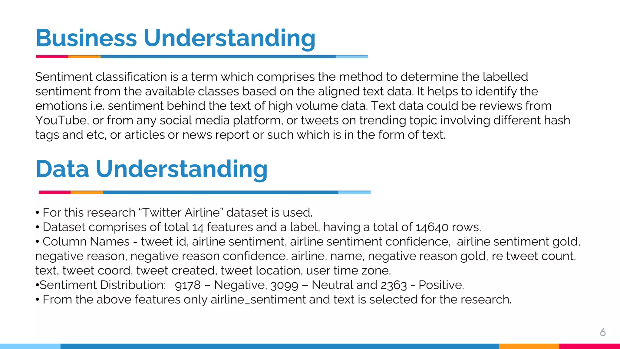 Business Understanding Sentiment classification is a term which comprises the method to determine the labelled sentiment from the available classes based on the aligned text data. It helps to identify the emotions i.e. sentiment behind the text of high volume data. Text data could be reviews from YouTube, or from any social media platform, or tweets on trending topic involving different hash tags and etc, or articles or news report or such which is in the form of text. 6 Data Understanding • For this research “Twitter Airline” dataset is used. • Dataset comprises of total 14 features and a label, having a total of 14640 rows. • Column Names - tweet id, airline sentiment, airline sentiment confidence, airline sentiment gold, negative reason, negative reason confidence, airline, name, negative reason gold, re tweet count, text, tweet coord, tweet created, tweet location, user time zone. •Sentiment Distribution: 9178 – Negative, 3099 – Neutral and 2363 - Positive. • From the above features only airline_sentiment and text is selected for the research. 