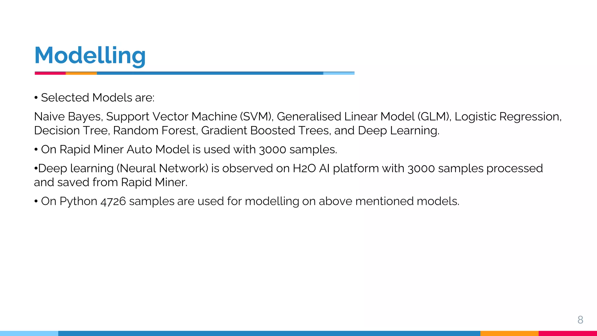 Modelling • Selected Models are: Naive Bayes, Support Vector Machine (SVM), Generalised Linear Model (GLM), Logistic Regression, Decision Tree, Random Forest, Gradient Boosted Trees, and Deep Learning. • On Rapid Miner Auto Model is used with 3000 samples. •Deep learning (Neural Network) is observed on H2O AI platform with 3000 samples processed and saved from Rapid Miner. • On Python 4726 samples are used for modelling on above mentioned models. 8 