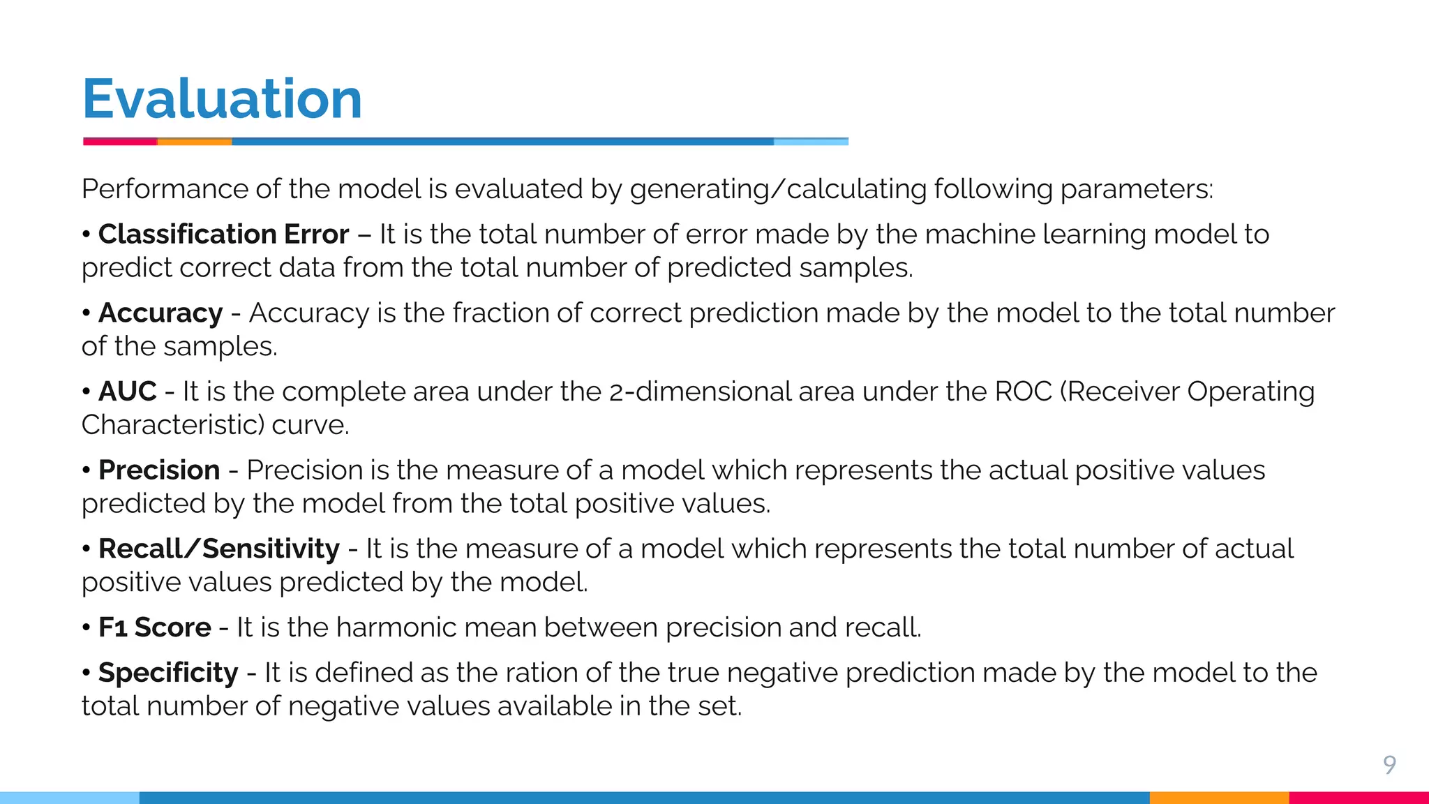 Evaluation Performance of the model is evaluated by generating/calculating following parameters: • Classification Error – It is the total number of error made by the machine learning model to predict correct data from the total number of predicted samples. • Accuracy - Accuracy is the fraction of correct prediction made by the model to the total number of the samples. • AUC - It is the complete area under the 2-dimensional area under the ROC (Receiver Operating Characteristic) curve. • Precision - Precision is the measure of a model which represents the actual positive values predicted by the model from the total positive values. • Recall/Sensitivity - It is the measure of a model which represents the total number of actual positive values predicted by the model. • F1 Score - It is the harmonic mean between precision and recall. • Specificity - It is defined as the ration of the true negative prediction made by the model to the total number of negative values available in the set. 9 