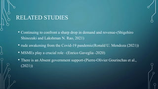 RELATED STUDIES
• Continuing to confront a sharp drop in demand and revenue-(Shigehiro
Shinozaki and Lakshman N. Rao, 2021)
• rude awakening from the Covid-19 pandemic(Ronald U. Mendoza (2021))
• MSMEs play a crucial role –(Enrico Gaveglia -2020)
• There is an Absent government support-(Pierre-Olivier Gourinchas et al.,
(2021))
 