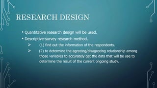 RESEARCH DESIGN
• Quantitative research design will be used.
• Descriptive-survey research method.
 (1) find out the information of the respondents.
 (2) to determine the agreeing/disagreeing relationship among
those variables to accurately get the data that will be use to
determine the result of the current ongoing study.
 