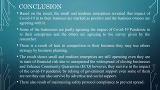 CONCLUSION
• Based on the result, the small and medium enterprises revealed that impact of
Covid-19 in to their business are marked as positive and the business owners are
agreeing with it.
• Some of the businesses are partly agreeing the impact of Covid-19 Pandemic in
to their enterprises and the others are agreeing to the survey given by the
researcher.
• There is a result of lack in competition in their business they may use others
strategy by business planning.
• The result shows small and medium enterprises are still operating even they are
in state of financial risk due to unexpected the widespread of closing businesses
and Enhance Community Quarantine (ECQ) however, they survive in the impact
of the covid-19 pandemic by relying of government support even some of them
are not they can also survive by advertise and social support.
• There also result of maintaining safety protocol compliance to prevent spread.
 