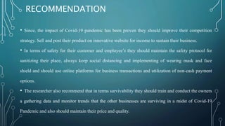 RECOMMENDATION
• Since, the impact of Covid-19 pandemic has been proven they should improve their competition
strategy. Sell and post their product on innovative website for income to sustain their business.
• In terms of safety for their customer and employee’s they should maintain the safety protocol for
sanitizing their place, always keep social distancing and implementing of wearing mask and face
shield and should use online platforms for business transactions and utilization of non-cash payment
options.
• The researcher also recommend that in terms survivability they should train and conduct the owners
a gathering data and monitor trends that the other businesses are surviving in a midst of Covid-19
Pandemic and also should maintain their price and quality.
 