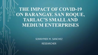 THE IMPACT OF COVID-19
ON BARANGAY. SAN ROQUE,
TARLAC’S SMALLAND
MEDIUM ENTERPRISES
SONNYMER M. SANCHEZ
RESEARCHER
 